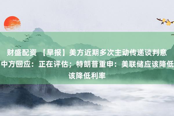 财盛配资 【早报】美方近期多次主动传递谈判意愿，中方回应：正在评估；特朗普重申：美联储应该降低利率