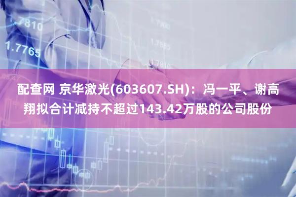 配查网 京华激光(603607.SH)：冯一平、谢高翔拟合计减持不超过143.42万股的公司股份