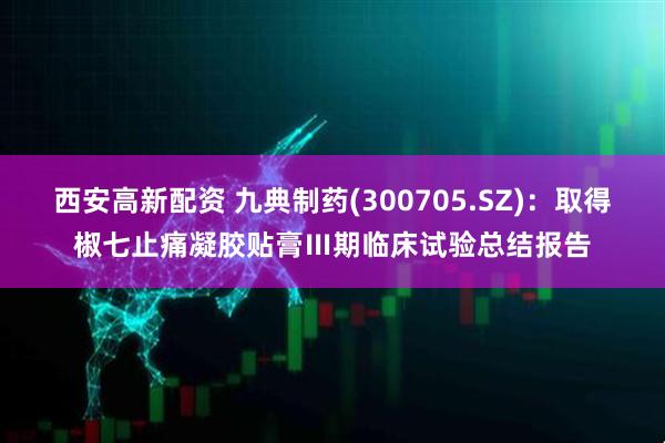 西安高新配资 九典制药(300705.SZ)：取得椒七止痛凝胶贴膏Ⅲ期临床试验总结报告