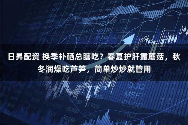 日昇配资 换季补硒总瞎吃？春夏护肝靠蘑菇，秋冬润燥吃芦笋，简单炒炒就管用