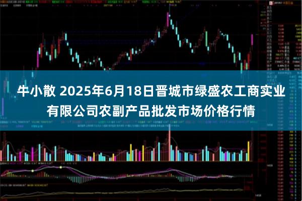 牛小散 2025年6月18日晋城市绿盛农工商实业有限公司农副产品批发市场价格行情