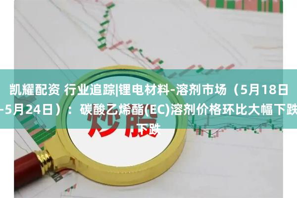 凯耀配资 行业追踪|锂电材料-溶剂市场（5月18日-5月24日）：碳酸乙烯酯(EC)溶剂价格环比大幅下跌