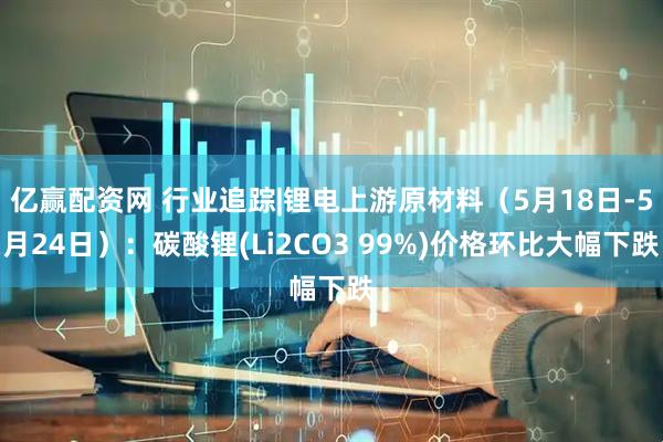 亿赢配资网 行业追踪|锂电上游原材料（5月18日-5月24日）：碳酸锂(Li2CO3 99%)价格环比大幅下跌